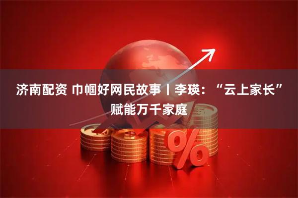 济南配资 巾帼好网民故事丨李瑛：“云上家长”赋能万千家庭