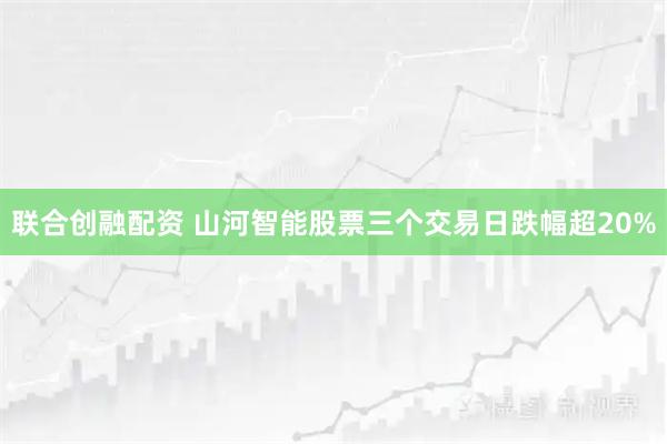 联合创融配资 山河智能股票三个交易日跌幅超20%