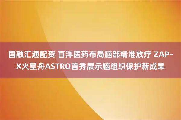 国融汇通配资 百洋医药布局脑部精准放疗 ZAP-X火星舟ASTRO首秀展示脑组织保护新成果