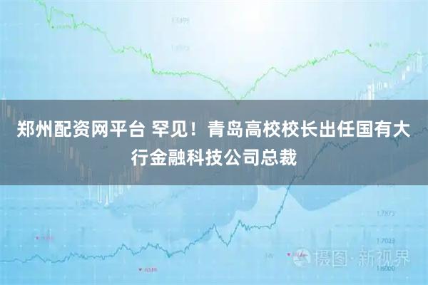 郑州配资网平台 罕见!青岛高校校长出任国有大行金融科技公司总裁