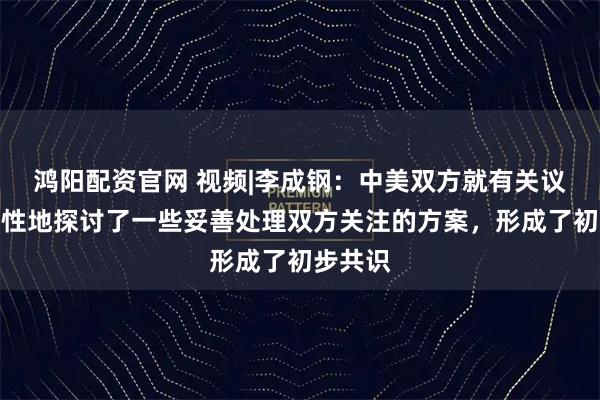 鸿阳配资官网 视频|李成钢：中美双方就有关议题建设性地探讨了一些妥善处理双方关注的方案，形成了初步共识