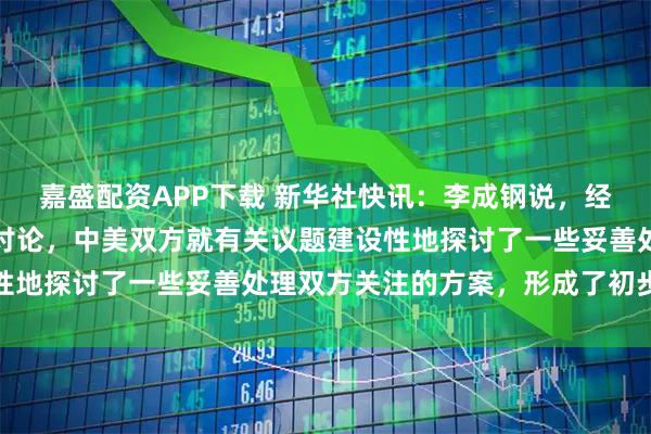 嘉盛配资APP下载 新华社快讯:李成钢说,经过一天多的非常紧张的讨论,中美双方就有关议题建设性地探讨了一些妥善处理双方关注的方案,形成了初步共识