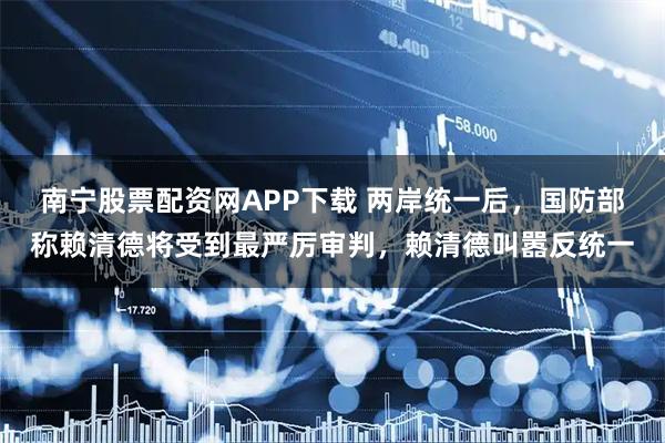 南宁股票配资网APP下载 两岸统一后，国防部称赖清德将受到最严厉审判，赖清德叫嚣反统一