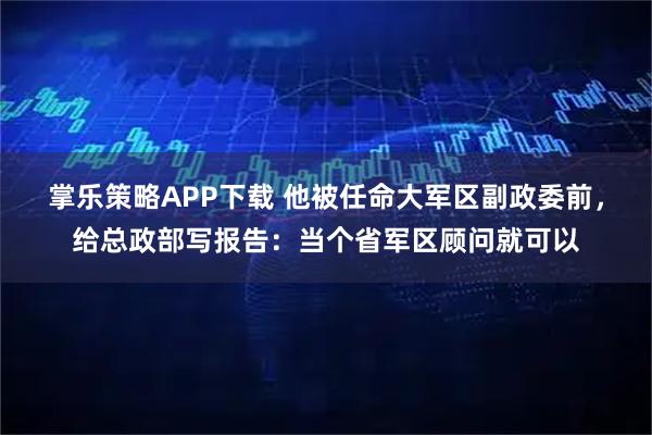 掌乐策略APP下载 他被任命大军区副政委前，给总政部写报告：当个省军区顾问就可以