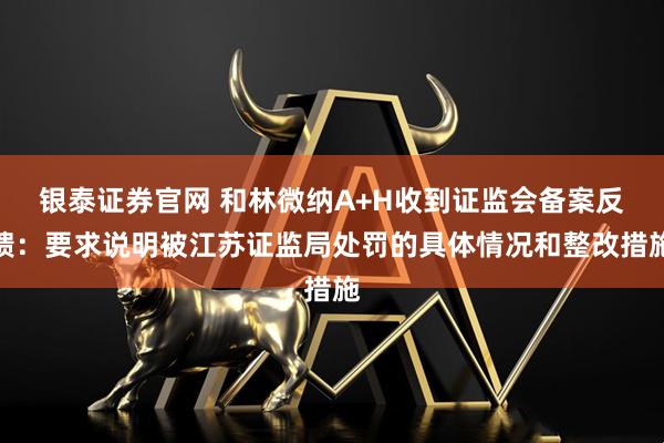 银泰证券官网 和林微纳A+H收到证监会备案反馈：要求说明被江苏证监局处罚的具体情况和整改措施