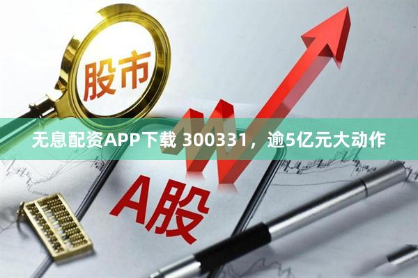 无息配资APP下载 300331,逾5亿元大动作