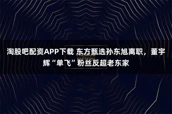 淘股吧配资APP下载 东方甄选孙东旭离职，董宇辉“单飞”粉丝反超老东家