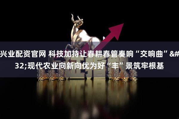兴业配资官网 科技加持让春耕春管奏响“交响曲” 现代农业向新向优为好“丰”景筑牢根基