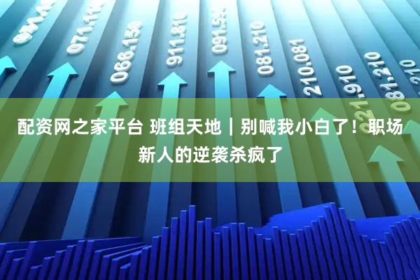 配资网之家平台 班组天地|别喊我小白了!职场新人的逆袭杀疯了