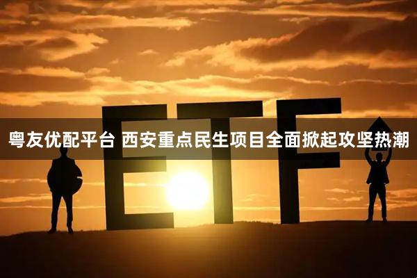 粤友优配平台 西安重点民生项目全面掀起攻坚热潮