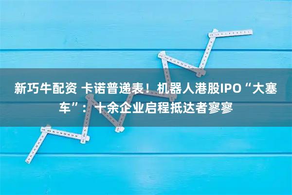 新巧牛配资 卡诺普递表!机器人港股IPO“大塞车”:十余企业启程抵达者寥寥