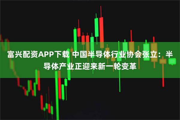 富兴配资APP下载 中国半导体行业协会张立:半导体产业正迎来新一轮变革