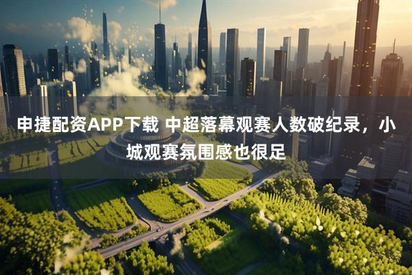申捷配资APP下载 中超落幕观赛人数破纪录，小城观赛氛围感也很足