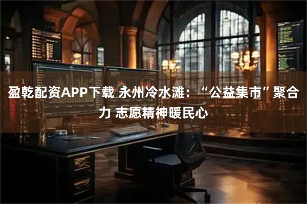 盈乾配资APP下载 永州冷水滩:“公益集市”聚合力 志愿精神暖民心
