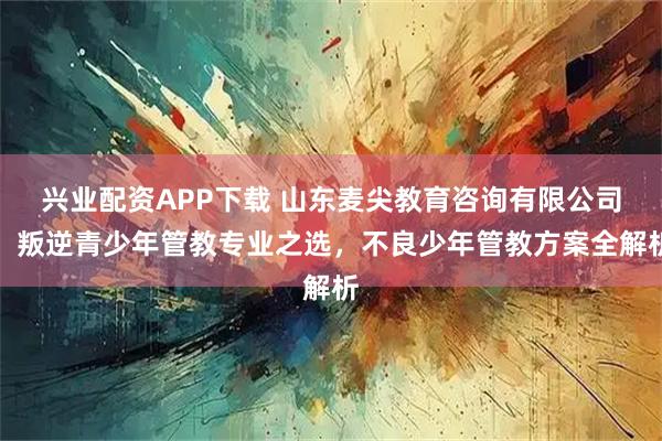 兴业配资APP下载 山东麦尖教育咨询有限公司：叛逆青少年管教专业之选，不良少年管教方案全解析