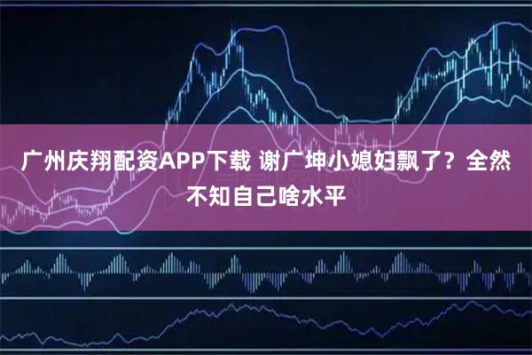 广州庆翔配资APP下载 谢广坤小媳妇飘了？全然不知自己啥水平