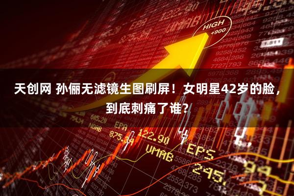 天创网 孙俪无滤镜生图刷屏！女明星42岁的脸，到底刺痛了谁？