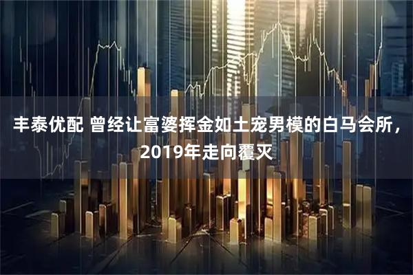 丰泰优配 曾经让富婆挥金如土宠男模的白马会所，2019年走向覆灭