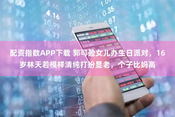 配资指数APP下载 郭可盈女儿办生日派对，16岁林天若模样清纯打扮显老，个子比妈高