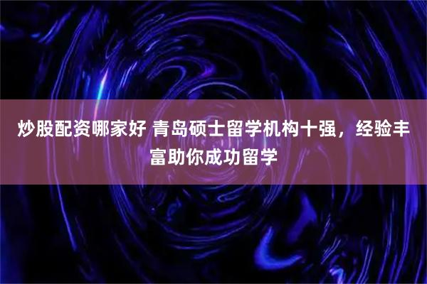 炒股配资哪家好 青岛硕士留学机构十强，经验丰富助你成功留学