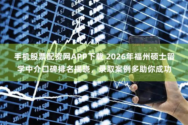 手机股票配资网APP下载 2026年福州硕士留学中介口碑排名揭晓，录取案例多助你成功