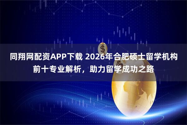 同翔网配资APP下载 2026年合肥硕士留学机构前十专业解析，助力留学成功之路