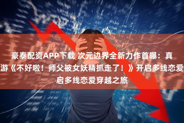 豪泰配资APP下载 次元边界全新力作首曝：真人互动影游《不好啦！师父被女妖精抓走了！》开启多线恋爱穿越之旅