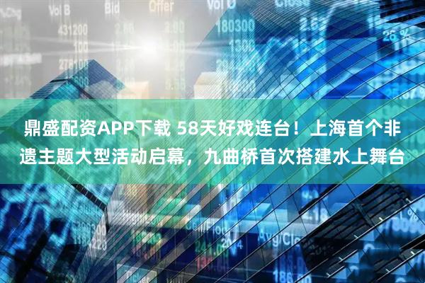 鼎盛配资APP下载 58天好戏连台!上海首个非遗主题大型活动启幕,九曲桥首次搭建水上舞台