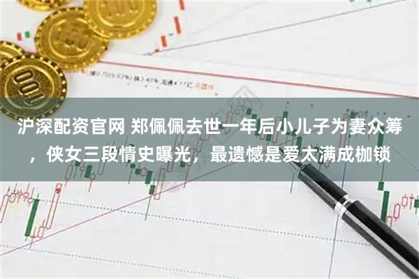 沪深配资官网 郑佩佩去世一年后小儿子为妻众筹，侠女三段情史曝光，最遗憾是爱太满成枷锁