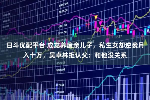 日斗优配平台 成龙养废亲儿子,私生女却逆袭月入十万,吴卓林拒认父:和他没关系