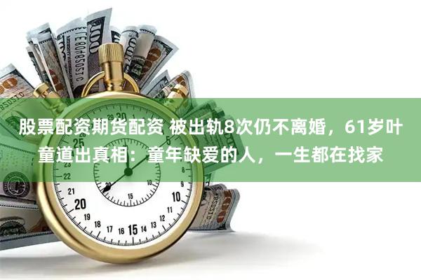股票配资期货配资 被出轨8次仍不离婚,61岁叶童道出真相:童年缺爱的人,一生都在找家